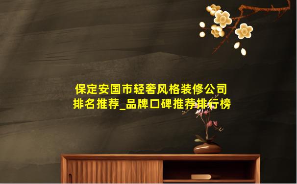 保定安国市轻奢风格装修公司排名推荐_品牌口碑推荐排行榜