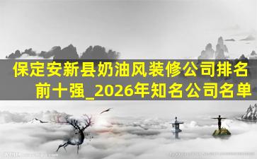 保定安新县奶油风装修公司排名前十强_2026年知名公司名单
