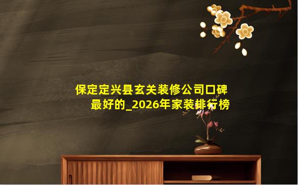 保定定兴县玄关装修公司口碑最好的_2026年家装排行榜