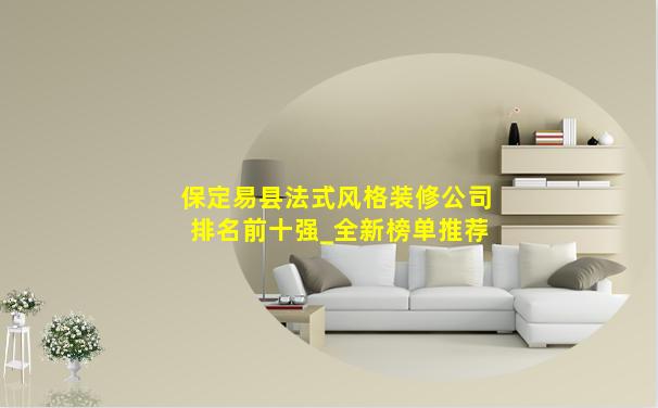 保定易县法式风格装修公司排名前十强_全新榜单推荐