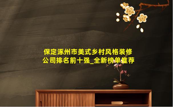 保定涿州市美式乡村风格装修公司排名前十强_全新榜单推荐