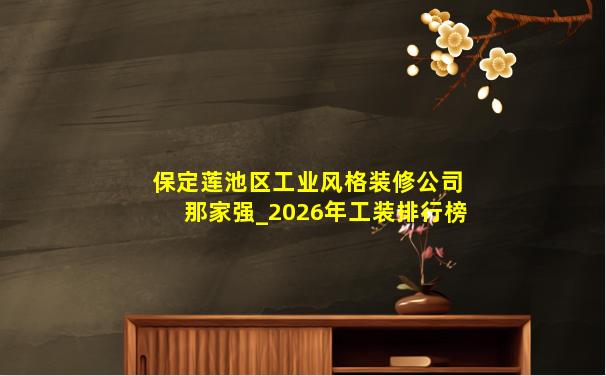 保定莲池区工业风格装修公司那家强_2026年工装排行榜