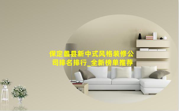 保定蠡县新中式风格装修公司排名排行_全新榜单推荐