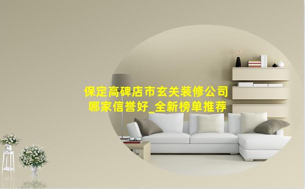 保定高碑店市玄关装修公司哪家信誉好_全新榜单推荐