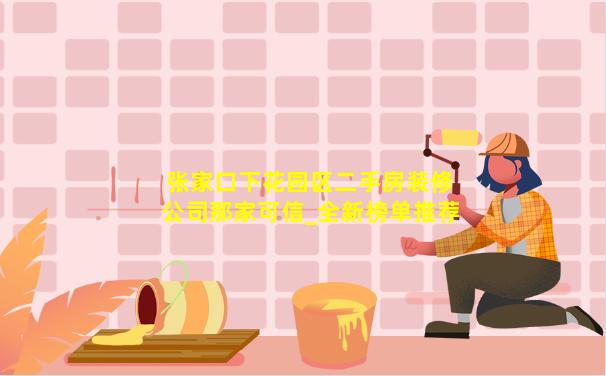 张家口下花园区二手房装修公司那家可信_全新榜单推荐