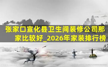 张家口宣化县卫生间装修公司那家比较好_2026年家装排行榜
