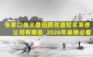 张家口尚义县旧房改造知名装修公司有哪些_2026年装修必看