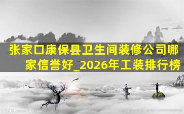 张家口康保县卫生间装修公司哪家信誉好_2026年工装排行榜