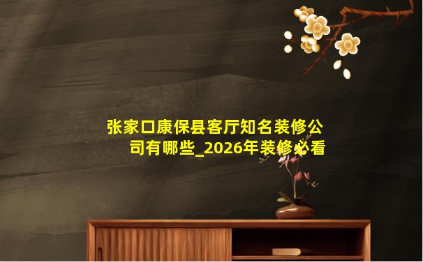 张家口康保县客厅知名装修公司有哪些_2026年装修必看