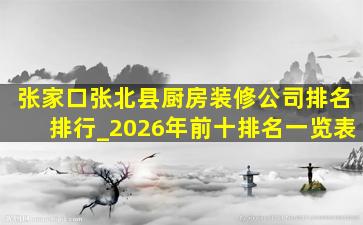 张家口张北县厨房装修公司排名排行_2026年前十排名一览表