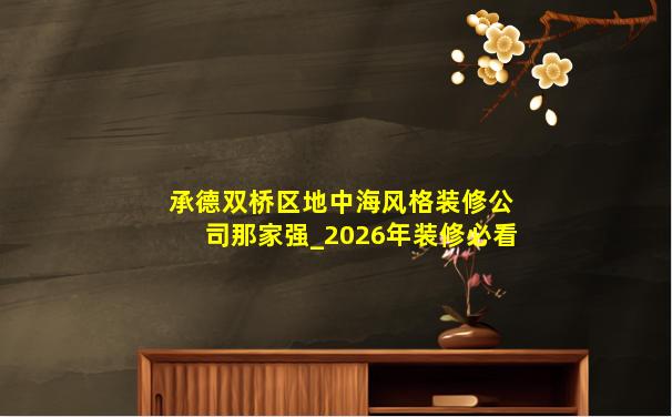 承德双桥区地中海风格装修公司那家强_2026年装修必看