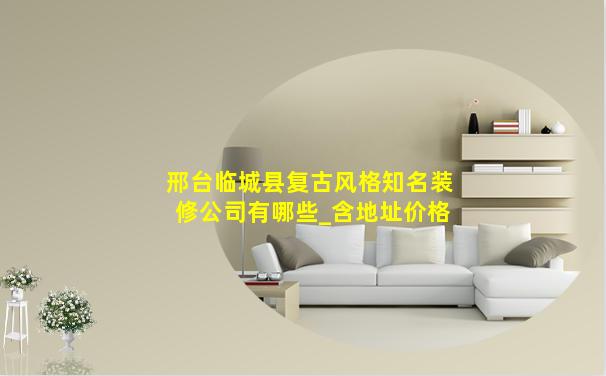 邢台临城县复古风格知名装修公司有哪些_含地址价格