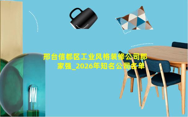 邢台信都区工业风格装修公司那家强_2026年知名公司名单