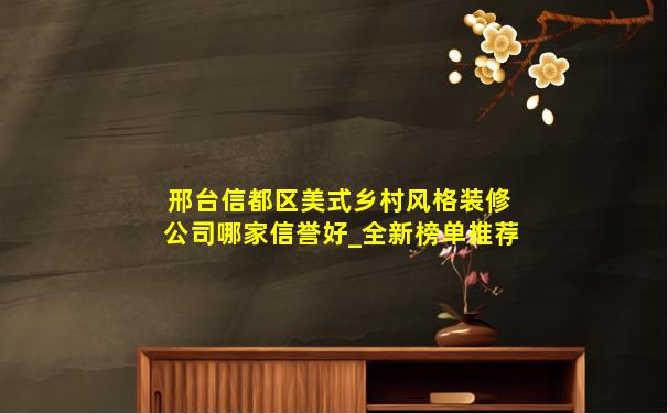 邢台信都区美式乡村风格装修公司哪家信誉好_全新榜单推荐