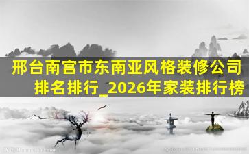 邢台南宫市东南亚风格装修公司排名排行_2026年家装排行榜