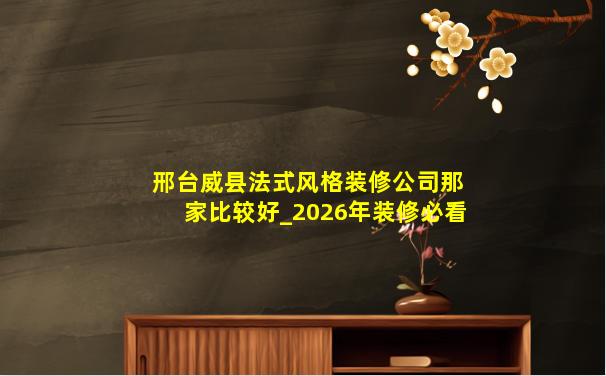 邢台威县法式风格装修公司那家比较好_2026年装修必看