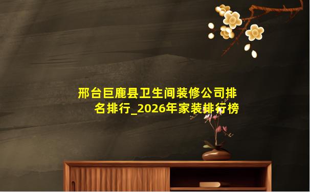 邢台巨鹿县卫生间装修公司排名排行_2026年家装排行榜