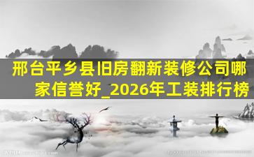 邢台平乡县旧房翻新装修公司哪家信誉好_2026年工装排行榜