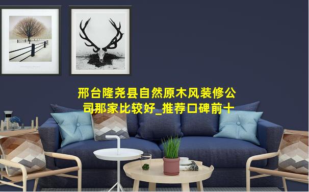 邢台隆尧县自然原木风装修公司那家比较好_推荐口碑前十